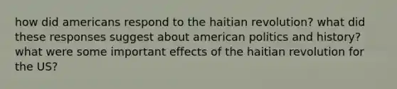 how did americans respond to the haitian revolution? what did these responses suggest about american politics and history? what were some important effects of the haitian revolution for the US?