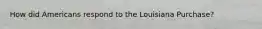 How did Americans respond to the Louisiana Purchase?