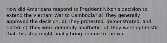 How did Americans respond to President Nixon's decision to extend the Vietnam War to Cambodia? a) They generally approved the decision. b) They protested, demonstrated, and rioted. c) They were generally apathetic. d) They were optimistic that this step might finally bring an end to the war.