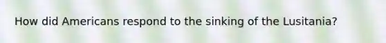 How did Americans respond to the sinking of the Lusitania?