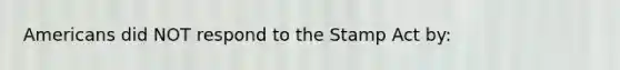 Americans did NOT respond to the Stamp Act by: