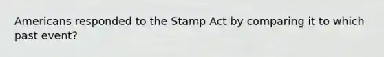 Americans responded to the Stamp Act by comparing it to which past event?