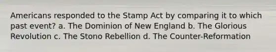 Americans responded to the Stamp Act by comparing it to which past event? a. The Dominion of New England b. The Glorious Revolution c. The Stono Rebellion d. The Counter-Reformation