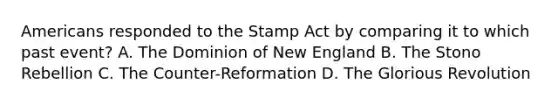 Americans responded to the Stamp Act by comparing it to which past event? A. The Dominion of New England B. The Stono Rebellion C. The Counter-Reformation D. The Glorious Revolution