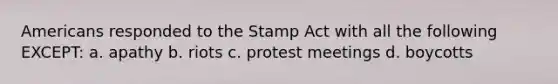 Americans responded to the Stamp Act with all the following EXCEPT: a. apathy b. riots c. protest meetings d. boycotts