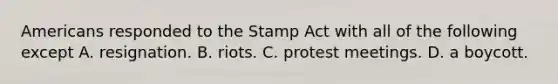 Americans responded to the Stamp Act with all of the following except A. resignation. B. riots. C. protest meetings. D. a boycott.