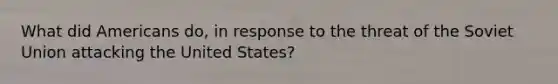 What did Americans do, in response to the threat of the Soviet Union attacking the United States?