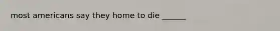 most americans say they home to die ______