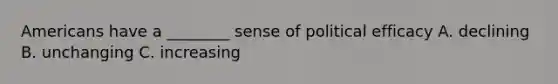 Americans have a ________ sense of political efficacy A. declining B. unchanging C. increasing