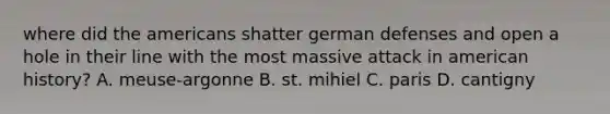 where did the americans shatter german defenses and open a hole in their line with the most massive attack in american history? A. meuse-argonne B. st. mihiel C. paris D. cantigny