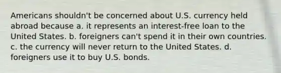 Americans shouldn't be concerned about U.S. currency held abroad because a. it represents an interest-free loan to the United States. b. foreigners can't spend it in their own countries. c. the currency will never return to the United States. d. foreigners use it to buy U.S. bonds.