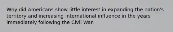 Why did Americans show little interest in expanding the nation's territory and increasing international influence in the years immediately following the Civil War.