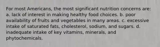 For most Americans, the most significant nutrition concerns are: a. lack of interest in making healthy food choices. b. poor availability of fruits and vegetables in many areas. c. excessive intake of saturated fats, cholesterol, sodium, and sugars. d. inadequate intake of key vitamins, minerals, and phytochemicals.