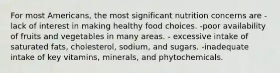 For most Americans, the most significant nutrition concerns are -lack of interest in making healthy food choices. -poor availability of fruits and vegetables in many areas. - excessive intake of saturated fats, cholesterol, sodium, and sugars. -inadequate intake of key vitamins, minerals, and phytochemicals.