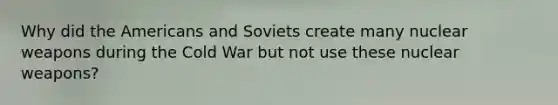 Why did the Americans and Soviets create many nuclear weapons during the Cold War but not use these nuclear weapons?