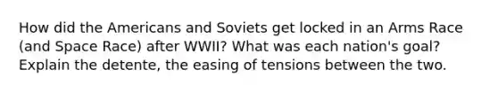 How did the Americans and Soviets get locked in an Arms Race (and Space Race) after WWII? What was each nation's goal? Explain the detente, the easing of tensions between the two.