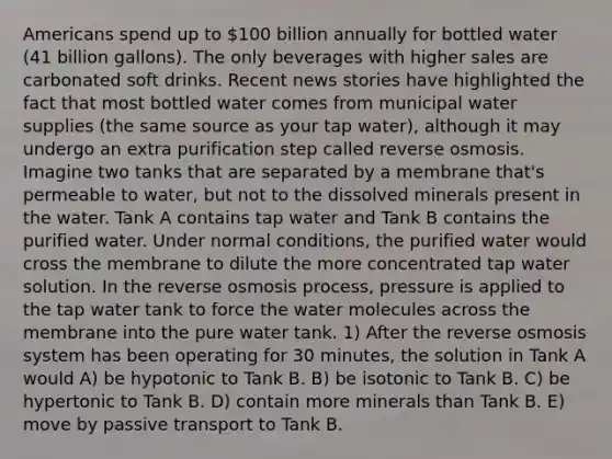 Americans spend up to 100 billion annually for bottled water (41 billion gallons). The only beverages with higher sales are carbonated soft drinks. Recent news stories have highlighted the fact that most bottled water comes from municipal water supplies (the same source as your tap water), although it may undergo an extra purification step called reverse osmosis. Imagine two tanks that are separated by a membrane that's permeable to water, but not to the dissolved minerals present in the water. Tank A contains tap water and Tank B contains the purified water. Under normal conditions, the purified water would cross the membrane to dilute the more concentrated tap water solution. In the reverse osmosis process, pressure is applied to the tap water tank to force the water molecules across the membrane into the pure water tank. 1) After the reverse osmosis system has been operating for 30 minutes, the solution in Tank A would A) be hypotonic to Tank B. B) be isotonic to Tank B. C) be hypertonic to Tank B. D) contain more minerals than Tank B. E) move by passive transport to Tank B.