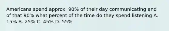 Americans spend approx. 90% of their day communicating and of that 90% what percent of the time do they spend listening A. 15% B. 25% C. 45% D. 55%