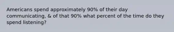 Americans spend approximately 90% of their day communicating, & of that 90% what percent of the time do they spend listening?