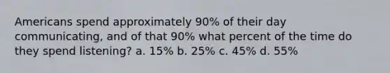 Americans spend approximately 90% of their day communicating, and of that 90% what percent of the time do they spend listening? a. 15% b. 25% c. 45% d. 55%