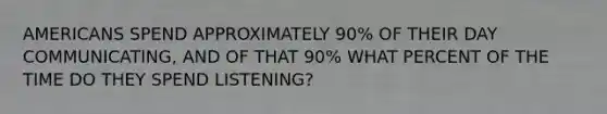 AMERICANS SPEND APPROXIMATELY 90% OF THEIR DAY COMMUNICATING, AND OF THAT 90% WHAT PERCENT OF THE TIME DO THEY SPEND LISTENING?