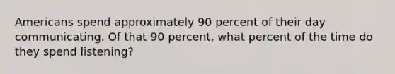 Americans spend approximately 90 percent of their day communicating. Of that 90 percent, what percent of the time do they spend listening?