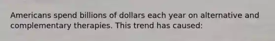 Americans spend billions of dollars each year on alternative and complementary therapies. This trend has caused: