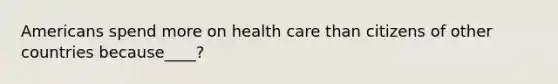 Americans spend more on health care than citizens of other countries because____?