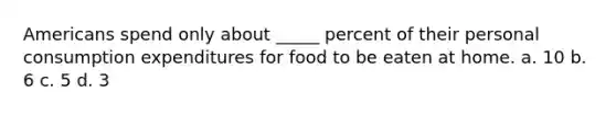 Americans spend only about _____ percent of their personal consumption expenditures for food to be eaten at home. a. 10 b. 6 c. 5 d. 3