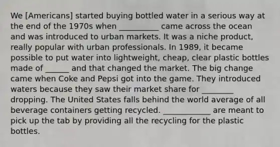 We [Americans] started buying bottled water in a serious way at the end of the 1970s when __________ came across the ocean and was introduced to urban markets. It was a niche product, really popular with urban professionals. In 1989, it became possible to put water into lightweight, cheap, clear plastic bottles made of ______ and that changed the market. The big change came when Coke and Pepsi got into the game. They introduced waters because they saw their market share for ________ dropping. The United States falls behind the world average of all beverage containers getting recycled. ____________ are meant to pick up the tab by providing all the recycling for the plastic bottles.