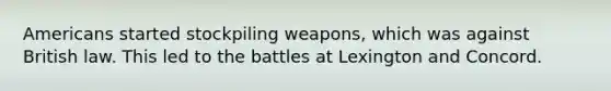 Americans started stockpiling weapons, which was against British law. This led to the battles at Lexington and Concord.