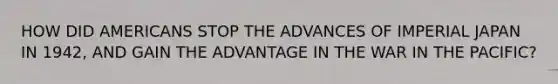 HOW DID AMERICANS STOP THE ADVANCES OF IMPERIAL JAPAN IN 1942, AND GAIN THE ADVANTAGE IN THE WAR IN THE PACIFIC?