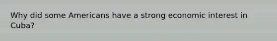 Why did some Americans have a strong economic interest in Cuba?