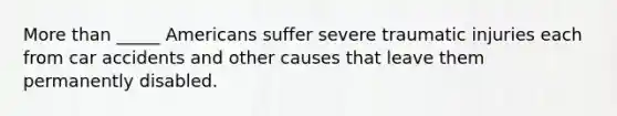 More than _____ Americans suffer severe traumatic injuries each from car accidents and other causes that leave them permanently disabled.