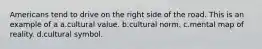 Americans tend to drive on the right side of the road. This is an example of a a.cultural value. b.cultural norm. c.mental map of reality. d.cultural symbol.