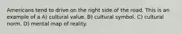 Americans tend to drive on the right side of the road. This is an example of a A) cultural value. B) cultural symbol. C) cultural norm. D) mental map of reality.