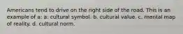 Americans tend to drive on the right side of the road. This is an example of a: a. cultural symbol. b. cultural value. c. mental map of reality. d. cultural norm.