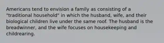 Americans tend to envision a family as consisting of a "traditional household" in which the husband, wife, and their biological children live under the same roof. The husband is the breadwinner, and the wife focuses on housekeeping and childrearing.