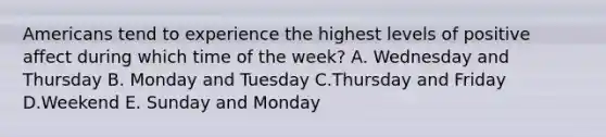 Americans tend to experience the highest levels of positive affect during which time of the week? A. Wednesday and Thursday B. Monday and Tuesday C.Thursday and Friday D.Weekend E. Sunday and Monday