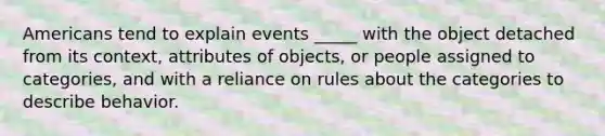 Americans tend to explain events _____ with the object detached from its context, attributes of objects, or people assigned to categories, and with a reliance on rules about the categories to describe behavior.