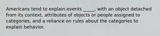 Americans tend to explain events _____, with an object detached from its context, attributes of objects or people assigned to categories, and a reliance on rules about the categories to explain behavior.