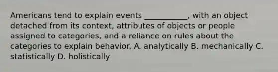 Americans tend to explain events ___________, with an object detached from its context, attributes of objects or people assigned to categories, and a reliance on rules about the categories to explain behavior. A. analytically B. mechanically C. statistically D. holistically