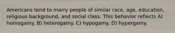 Americans tend to marry people of similar race, age, education, religious background, and social class. This behavior reflects A) homogamy. B) heterogamy. C) hypogamy. D) hypergamy.