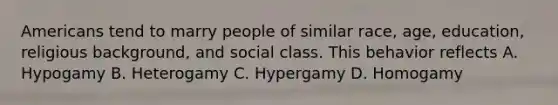 Americans tend to marry people of similar race, age, education, religious background, and social class. This behavior reflects A. Hypogamy B. Heterogamy C. Hypergamy D. Homogamy