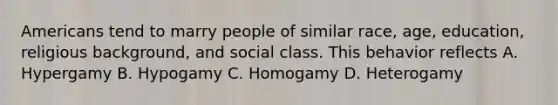 Americans tend to marry people of similar race, age, education, religious background, and social class. This behavior reflects A. Hypergamy B. Hypogamy C. Homogamy D. Heterogamy