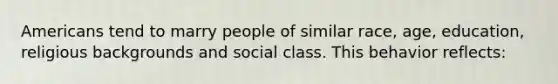 Americans tend to marry people of similar race, age, education, religious backgrounds and social class. This behavior reflects: