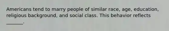 Americans tend to marry people of similar race, age, education, religious background, and social class. This behavior reflects _______.