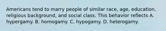 Americans tend to marry people of similar race, age, education, religious background, and social class. This behavior reflects A. hypergamy. B. homogamy. C. hypogamy. D. heterogamy.