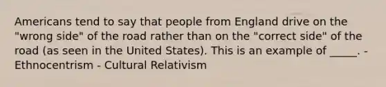 Americans tend to say that people from England drive on the "wrong side" of the road rather than on the "correct side" of the road (as seen in the United States). This is an example of _____. - Ethnocentrism - Cultural Relativism