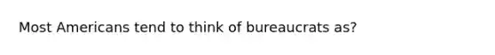 Most Americans tend to think of bureaucrats as?